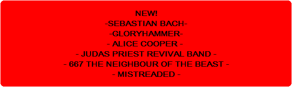 NEW!
-SEBASTIAN BACH-
-GLORYHAMMER-
- ALICE COOPER - 
- JUDAS PRIEST REVIVAL BAND -
 - 667 THE NEIGHBOUR OF THE BEAST - 
- MISTREADED -